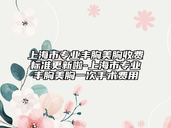 上海市专业丰胸美胸收费标准更新啦-上海市专业丰胸美胸一次手术费用
