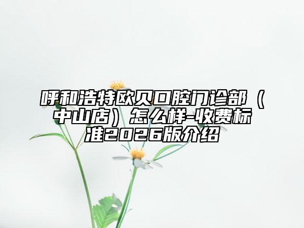 呼和浩特欧贝口腔门诊部（中山店）怎么样-收费标准2026版介绍