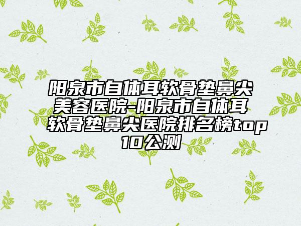 阳泉市自体耳软骨垫鼻尖美容医院-阳泉市自体耳软骨垫鼻尖医院排名榜top10公测