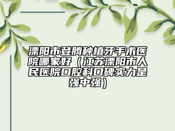 溧阳市登腾种植牙手术医院哪家好（江苏溧阳市人民医院口腔科口碑实力是强中强）