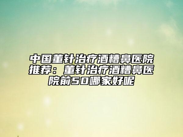 中国董针治疗酒糟鼻医院推荐：董针治疗酒糟鼻医院前50哪家好呢
