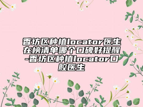 香坊区种植locator医生在榜清单哪个口碑好提醒-香坊区种植locator口腔医生