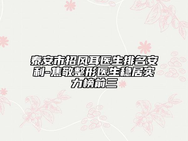 泰安市招风耳医生排名安利-焦敬整形医生稳居实力榜前三