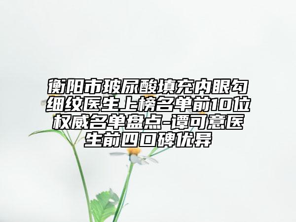 衡阳市玻尿酸填充内眼勾细纹医生上榜名单前10位权威名单盘点-谭可意医生前四口碑优异