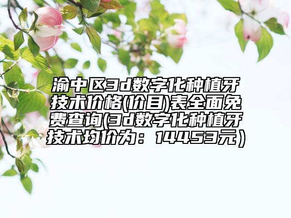 渝中区3d数字化种植牙技术价格(价目)表全面免费查询(3d数字化种植牙技术均价为：14453元）