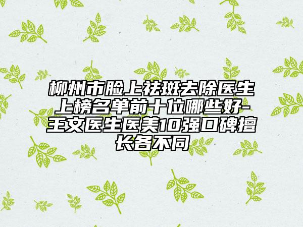 柳州市脸上祛斑去除医生上榜名单前十位哪些好-王文医生医美10强口碑擅长各不同