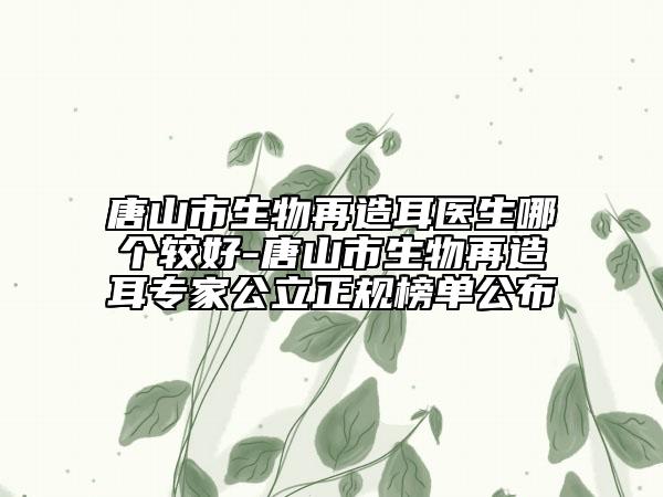 唐山市生物再造耳医生哪个较好-唐山市生物再造耳专家公立正规榜单公布