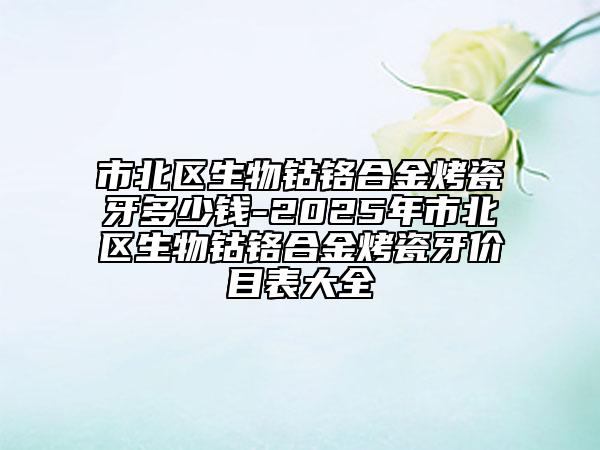 市北区生物钴铬合金烤瓷牙多少钱-2025年市北区生物钴铬合金烤瓷牙价目表大全
