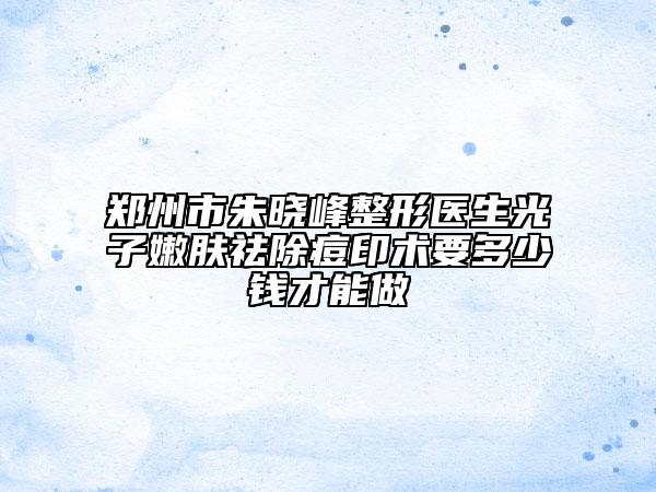 郑州市朱晓峰整形医生光子嫩肤祛除痘印术要多少钱才能做