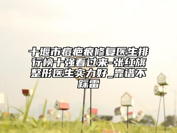 十堰市痘疤痕修复医生排行榜十强看过来-张红旗整形医生实力好_靠谱不踩雷