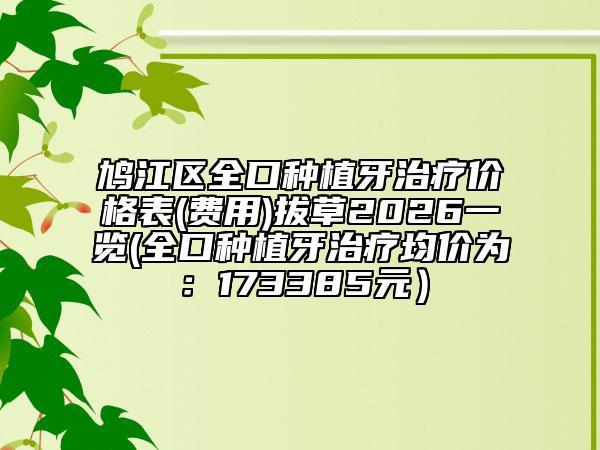 鸠江区全口种植牙治疗价格表(费用)拔草2026一览(全口种植牙治疗均价为：173385元）