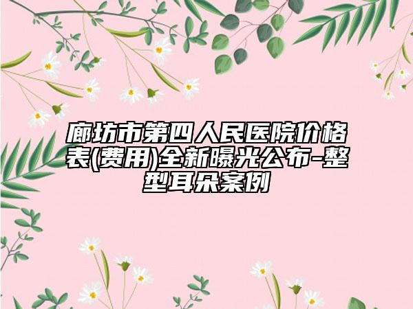 廊坊市第四人民医院价格表(费用)全新曝光公布-整型耳朵案例