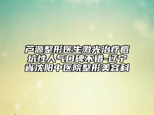芦源整形医生激光治疗痘坑性人气口碑不错-辽宁省沈阳中医院整形美容科