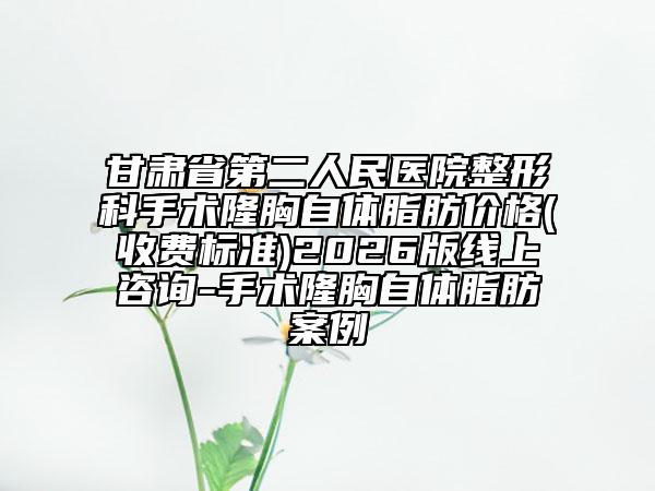 甘肃省第二人民医院整形科手术隆胸自体脂肪价格(收费标准)2026版线上咨询-手术隆胸自体脂肪案例