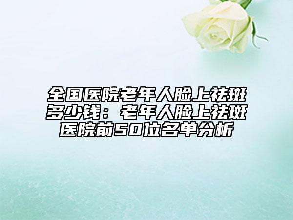 全国医院老年人脸上祛斑多少钱：老年人脸上祛斑医院前50位名单分析