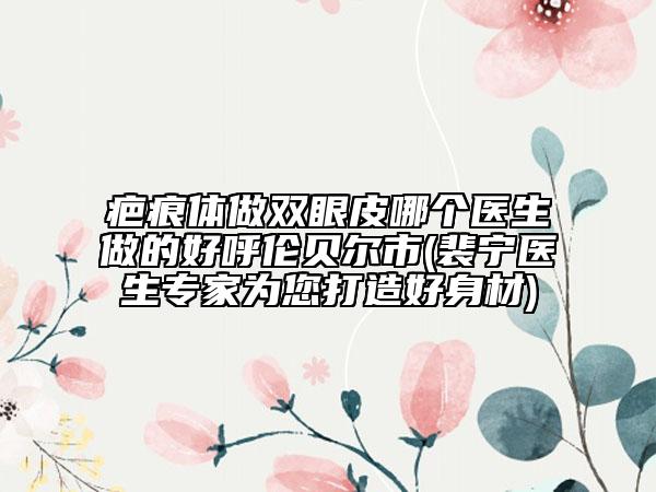 疤痕体做双眼皮哪个医生做的好呼伦贝尔市(裴宁医生专家为您打造好身材)