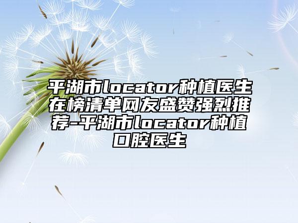 平湖市locator种植医生在榜清单网友盛赞强烈推荐-平湖市locator种植口腔医生