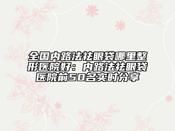 全国内路法祛眼袋哪里整形医院好：内路法祛眼袋医院前50名实时分享