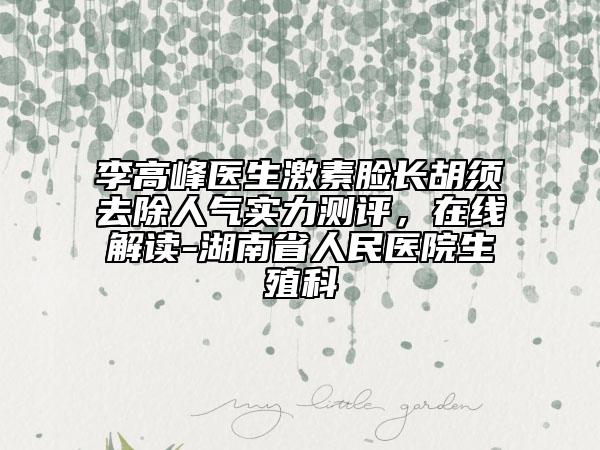 李高峰医生激素脸长胡须去除人气实力测评，在线解读-湖南省人民医院生殖科