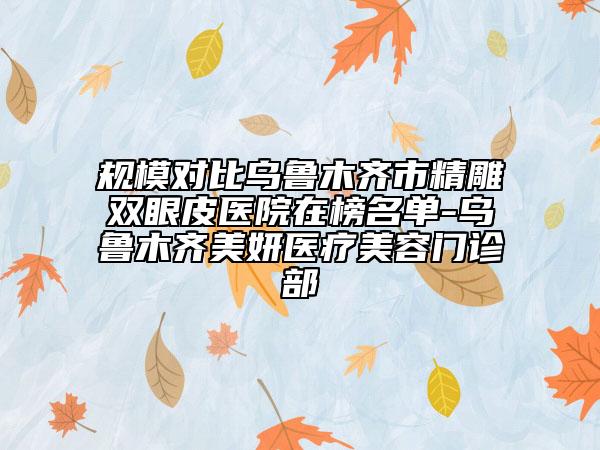 规模对比乌鲁木齐市精雕双眼皮医院在榜名单-乌鲁木齐美妍医疗美容门诊部