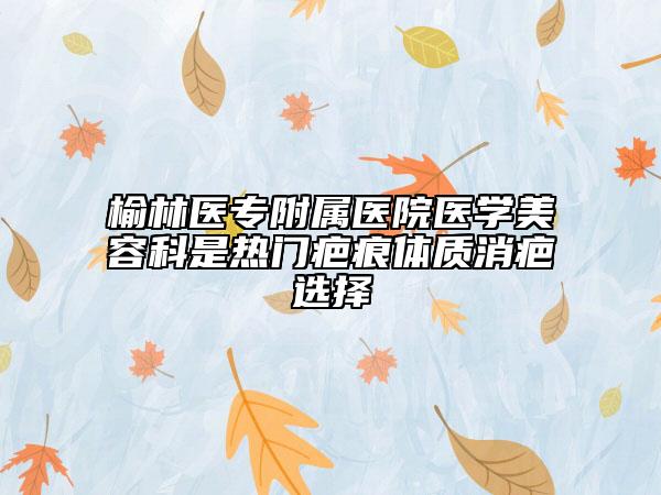 榆林医专附属医院医学美容科是热门疤痕体质消疤选择