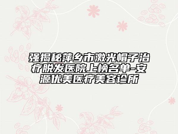 强揭秘萍乡市激光帽子治疗脱发医院上榜名单-安源优美医疗美容诊所