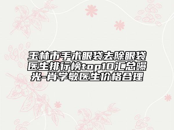 玉林市手术眼袋去除眼袋医生排行榜top10汇总曝光-肖学敏医生价格合理