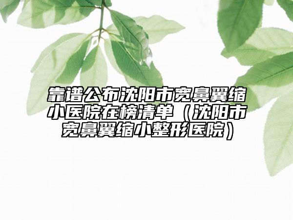 靠谱公布沈阳市宽鼻翼缩小医院在榜清单（沈阳市宽鼻翼缩小整形医院）