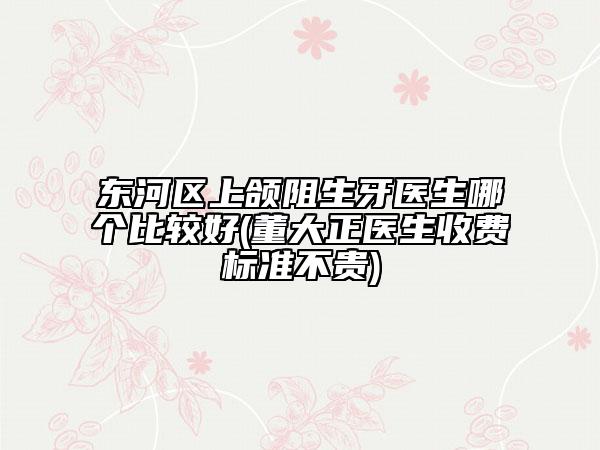 东河区上颌阻生牙医生哪个比较好(董大正医生收费标准不贵)