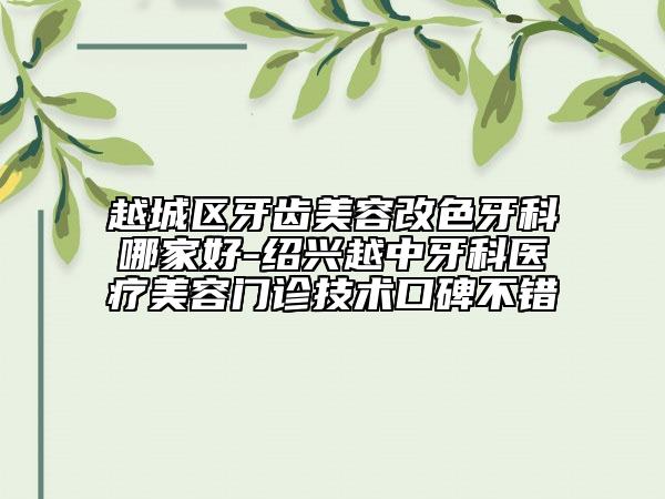 越城区牙齿美容改色牙科哪家好-绍兴越中牙科医疗美容门诊技术口碑不错