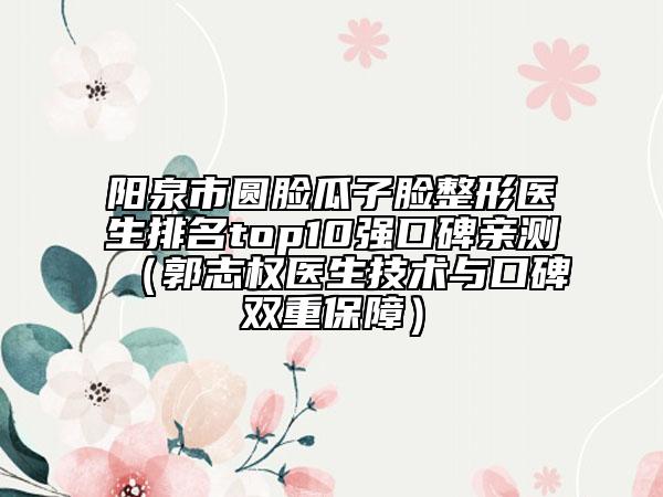 阳泉市圆脸瓜子脸整形医生排名top10强口碑亲测（郭志权医生技术与口碑双重保障）