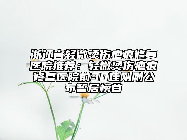 浙江省轻微烫伤疤痕修复医院推荐：轻微烫伤疤痕修复医院前30佳刚刚公布暂居榜首