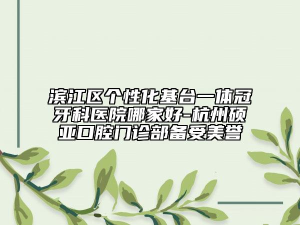 滨江区个性化基台一体冠牙科医院哪家好-杭州硕亚口腔门诊部备受美誉