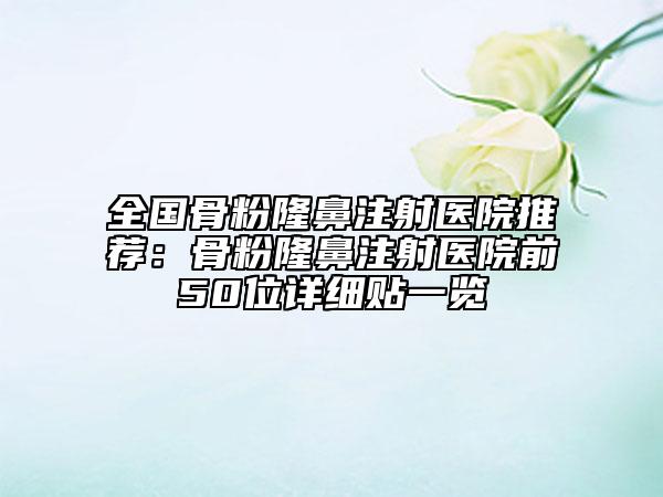 全国骨粉隆鼻注射医院推荐：骨粉隆鼻注射医院前50位详细贴一览