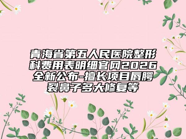 青海省第五人民医院整形科费用表明细官网2026全新公布-擅长项目唇腭裂鼻子多大修复等