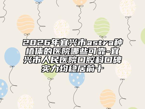 2026年宜兴市astra种植体的医院哪些可靠-宜兴市人民医院口腔科口碑实力均稳居前十
