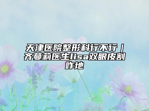 天津医院整形科行不行｜齐蔓莉医生lisa双眼皮割咋地