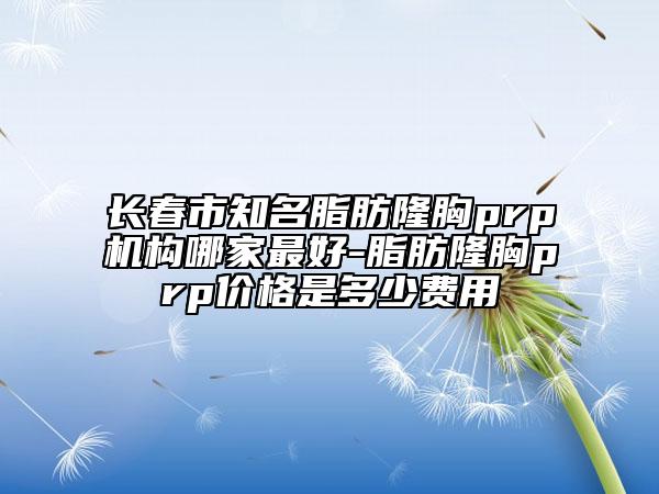 长春市知名脂肪隆胸prp机构哪家最好-脂肪隆胸prp价格是多少费用