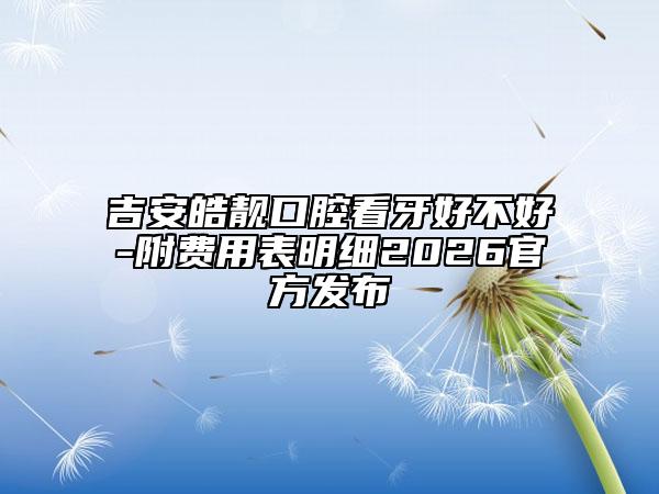 吉安皓靓口腔看牙好不好-附费用表明细2026官方发布