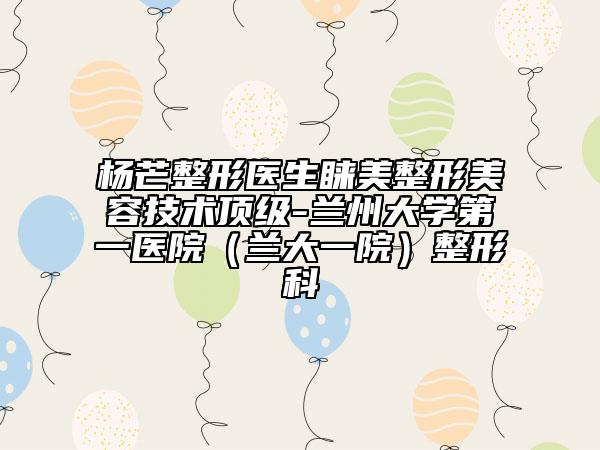 杨芒整形医生睐美整形美容技术顶级-兰州大学第一医院（兰大一院）整形科
