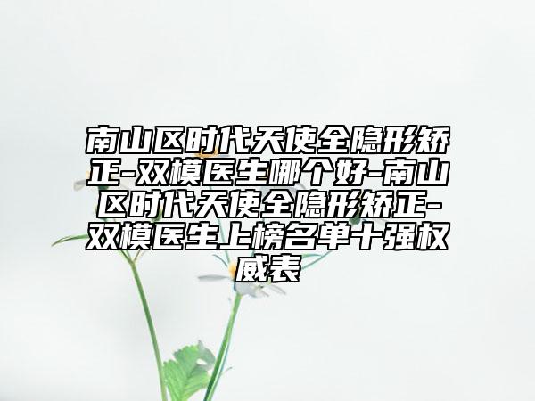 南山区时代天使全隐形矫正-双模医生哪个好-南山区时代天使全隐形矫正-双模医生上榜名单十强权威表