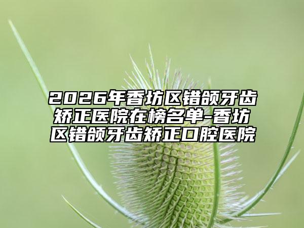 2026年香坊区错颌牙齿矫正医院在榜名单-香坊区错颌牙齿矫正口腔医院