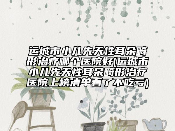 运城市小儿先天性耳朵畸形治疗哪个医院好(运城市小儿先天性耳朵畸形治疗医院上榜清单看了不吃亏)