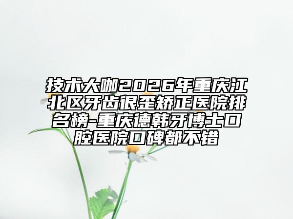 技术大咖2026年重庆江北区牙齿很歪矫正医院排名榜-重庆德韩牙博士口腔医院口碑都不错