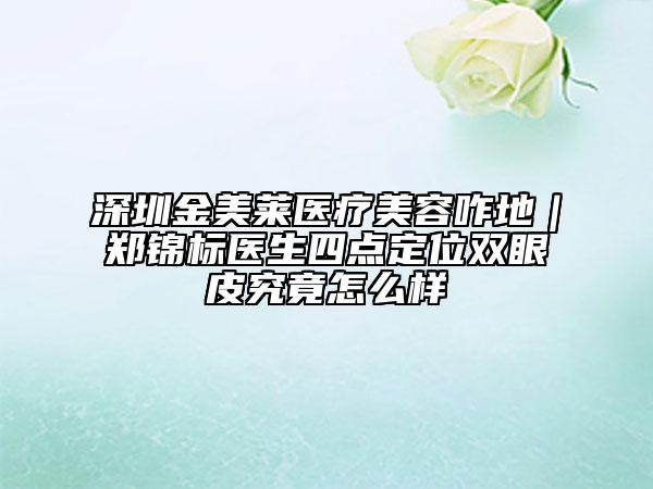 深圳金美莱医疗美容咋地｜郑锦标医生四点定位双眼皮究竟怎么样