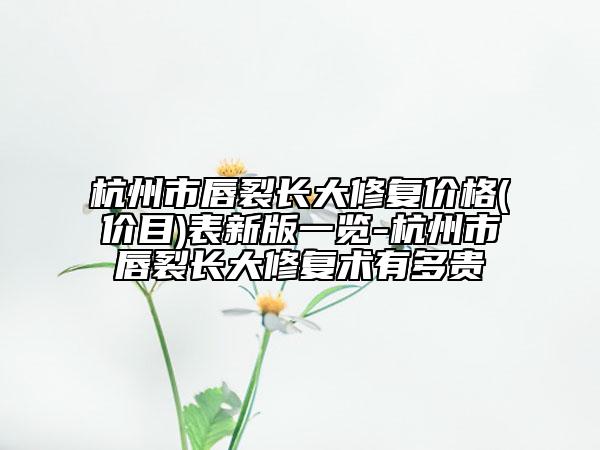 杭州市唇裂长大修复价格(价目)表新版一览-杭州市唇裂长大修复术有多贵