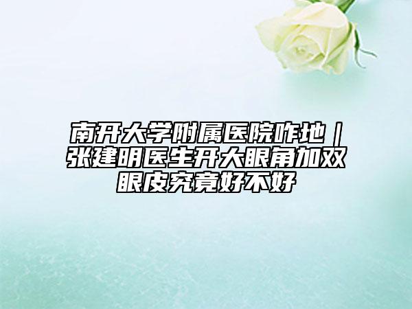 南开大学附属医院咋地｜张建明医生开大眼角加双眼皮究竟好不好
