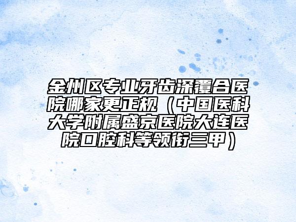 金州区专业牙齿深覆合医院哪家更正规（中国医科大学附属盛京医院大连医院口腔科等领衔三甲）