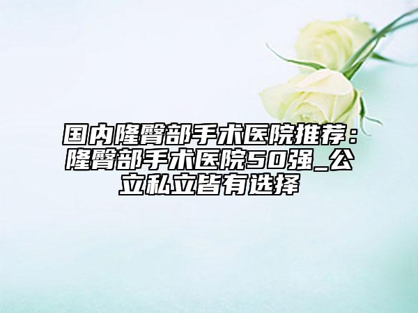 国内隆臀部手术医院推荐：隆臀部手术医院50强_公立私立皆有选择