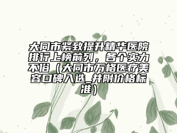 大同市紧致提升精华医院排行上榜前列，各个实力不俗（大同市万格医疗美容口碑入选_并附价格标准）